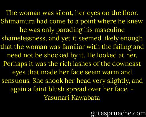 The woman was silent, her eyes on the floor. Shimamura had come to a point where he knew he was only parading his masculine shamelessness, and yet it seemed likely enough that the woman was familiar with the failing and need not be shocked by it. He looked at her. Perhaps it was the rich lashes of the downcast eyes that made her face seem warm and sensuous. She shook her head very slightly, and again a faint blush spread over her face. - Yasunari Kawabata