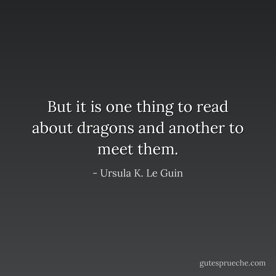 But it is one thing to read about dragons and another to meet them. - Ursula K. Le Guin