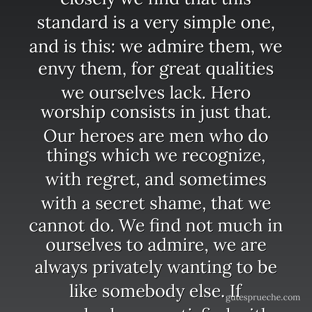 Unconsciously we all have a standard by which we measure other men, and if we examine closely we find that this standard is a very simple one, and is this: we admire them, we envy them, for great qualities we ourselves lack. Hero worship consists in just that. Our heroes are men who do things which we recognize, with regret, and sometimes with a secret shame, that we cannot do. We find not much in ourselves to admire, we are always privately wanting to be like somebody else. If everybody was satisfied with himself, there would be no heroes. - Mark Twain
