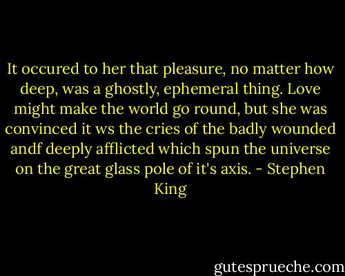 It occured to her that pleasure, no matter how deep, was a ghostly, ephemeral thing. Love might make the world go round, but she was convinced it ws the cries of the badly wounded andf deeply afflicted which spun the universe on the great glass pole of it's axis. - Stephen King