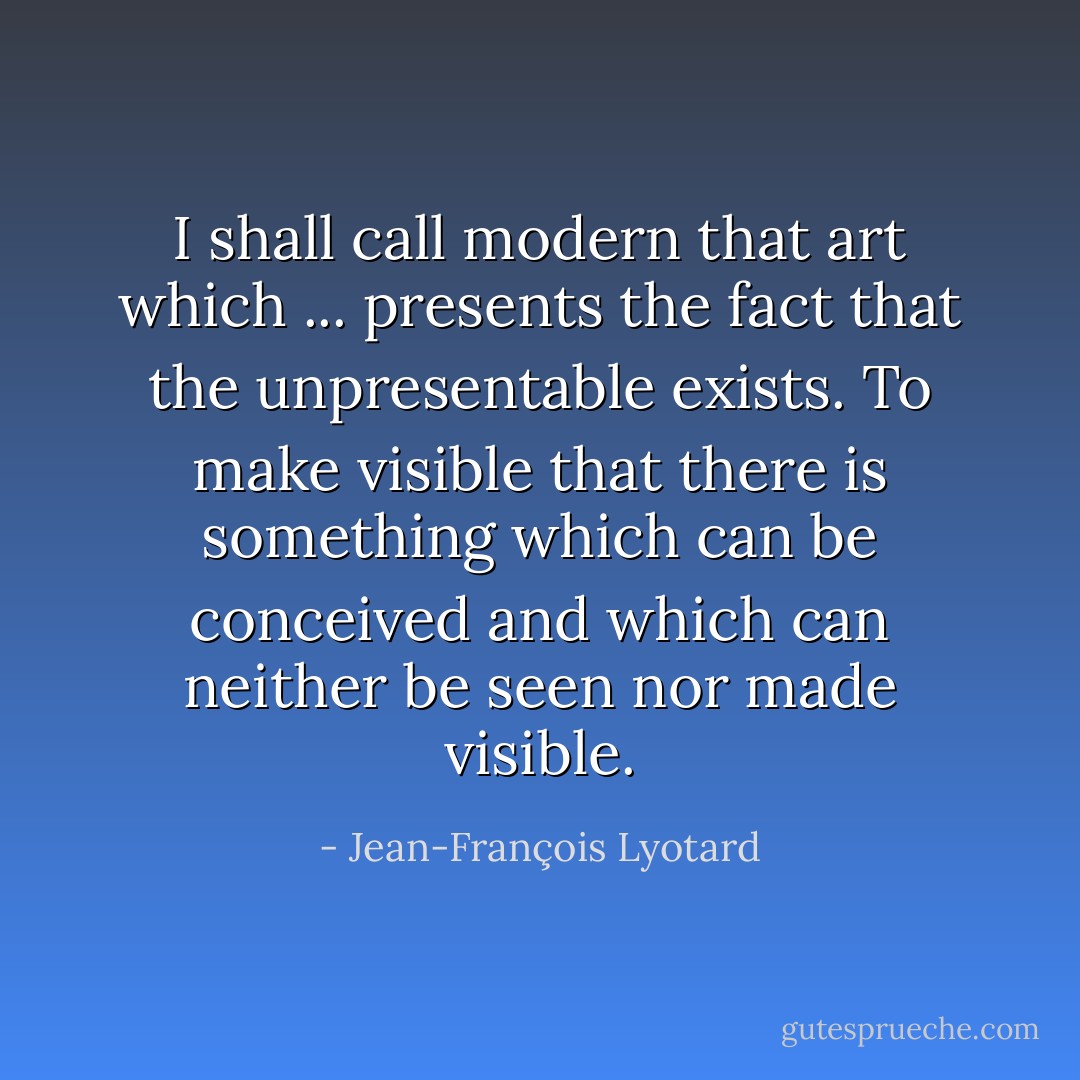 I shall call modern that art which ... presents the fact that the unpresentable exists. To make visible that there is something which can be conceived and which can neither be seen nor made visible. - Jean-François Lyotard
