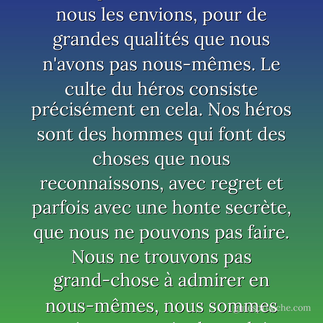 Inconsciemment, nous avons tous un critère de mesure des autres hommes, et si nous l'examinons de près, nous constatons que ce critère est très simple : nous les admirons, nous les envions, pour de grandes qualités que nous n'avons pas nous-mêmes. Le culte du héros consiste précisément en cela. Nos héros sont des hommes qui font des choses que nous reconnaissons, avec regret et parfois avec une honte secrète, que nous ne pouvons pas faire. Nous ne trouvons pas grand-chose à admirer en nous-mêmes, nous sommes toujours en train de vouloir ressembler à quelqu'un d'autre. Si chacun était satisfait de lui-même, il n'y aurait pas de héros. - Mark Twain