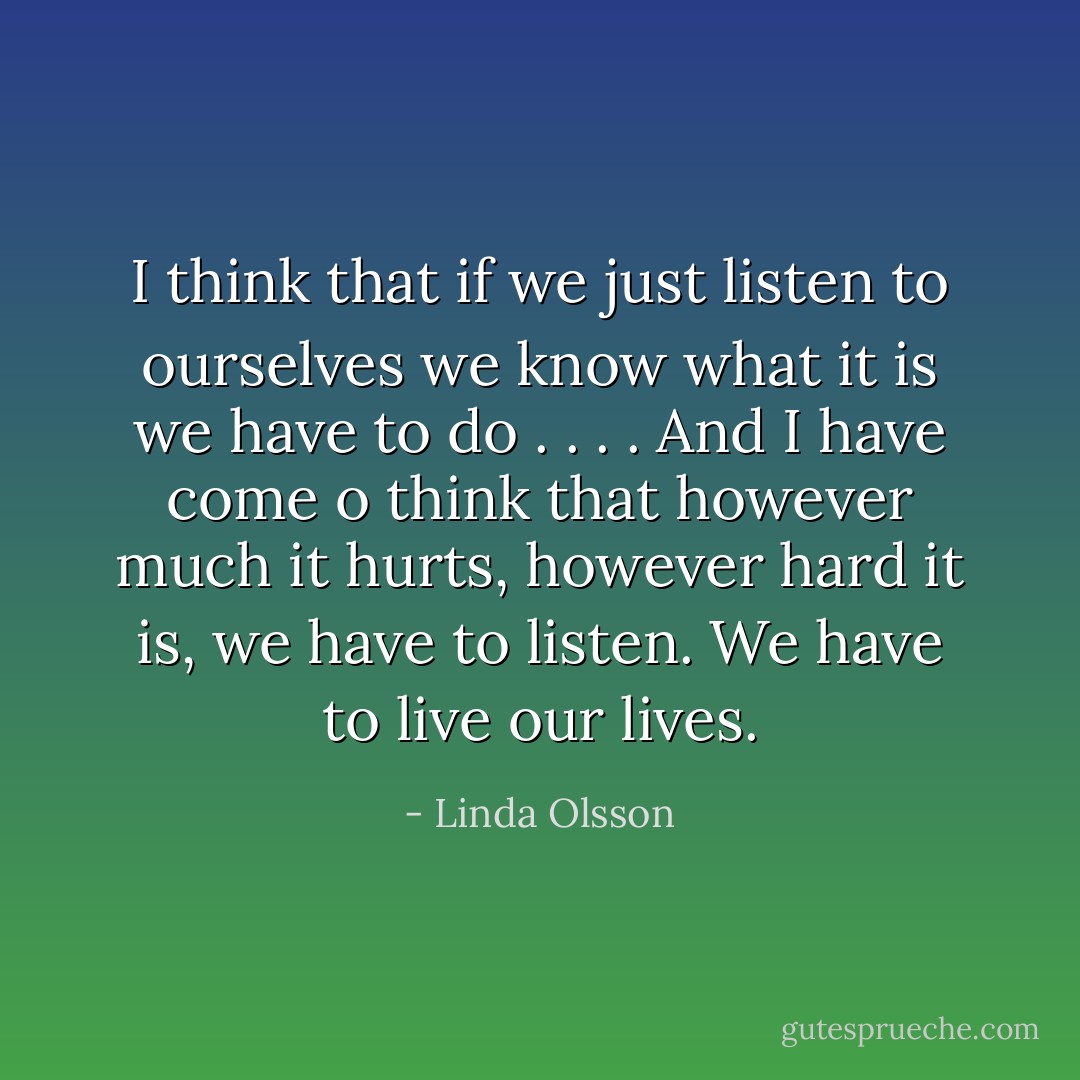 I think that if we just listen to ourselves we know what it is we have to do . . . . And I have come o think that however much it hurts, however hard it is, we have to listen. We have to live our lives. - Linda Olsson