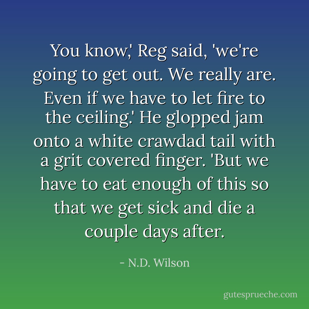 You know,' Reg said, 'we're going to get out. We really are. Even if we have to let fire to the ceiling.' He glopped jam onto a white crawdad tail with a grit covered finger. 'But we have to eat enough of this so that we get sick and die a couple days after. - N.D. Wilson