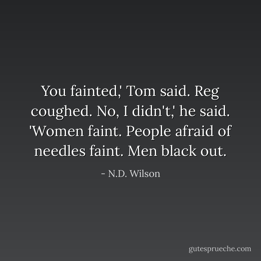 You fainted,' Tom said.<br />Reg coughed.<br />No, I didn't,' he said. 'Women faint. People afraid of needles faint. Men black out. - N.D. Wilson
