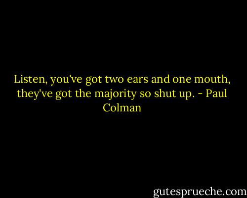 Listen, you've got two ears and one mouth, they've got the majority so shut up. - Paul Colman