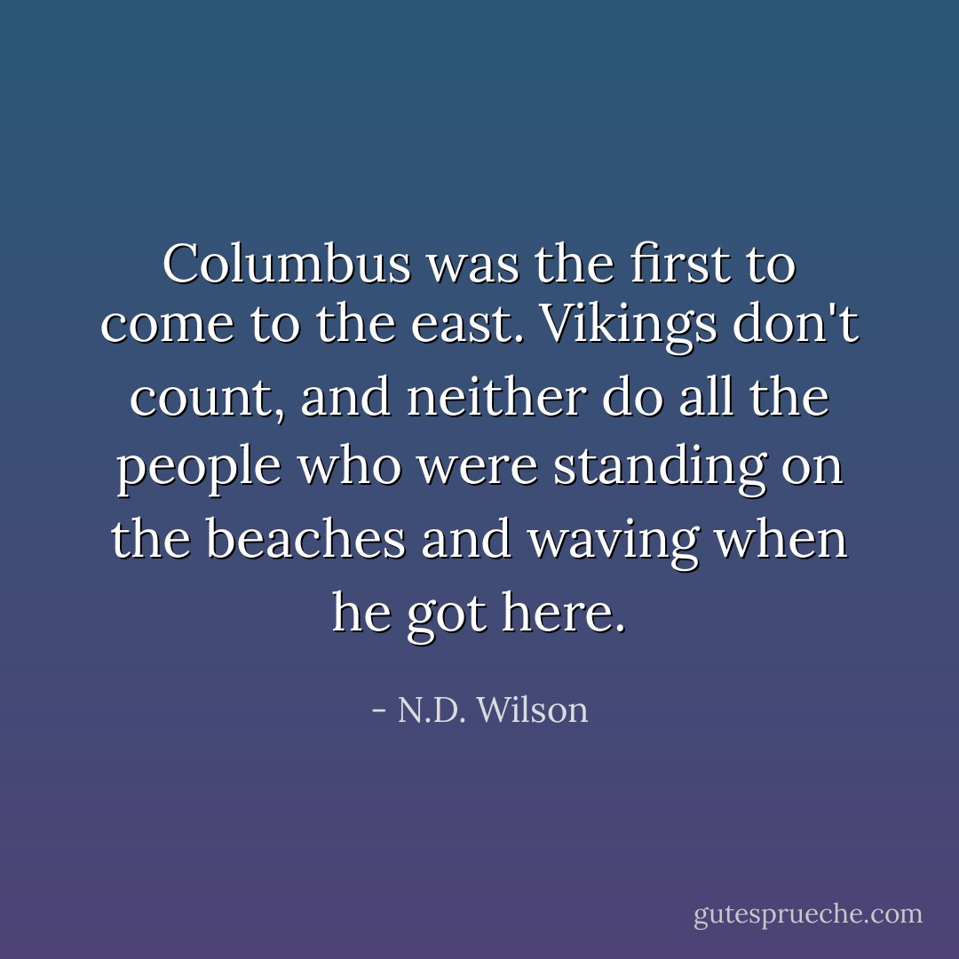 Columbus was the first to come to the east. Vikings don't count, and neither do all the people who were standing on the beaches and waving when he got here. - N.D. Wilson