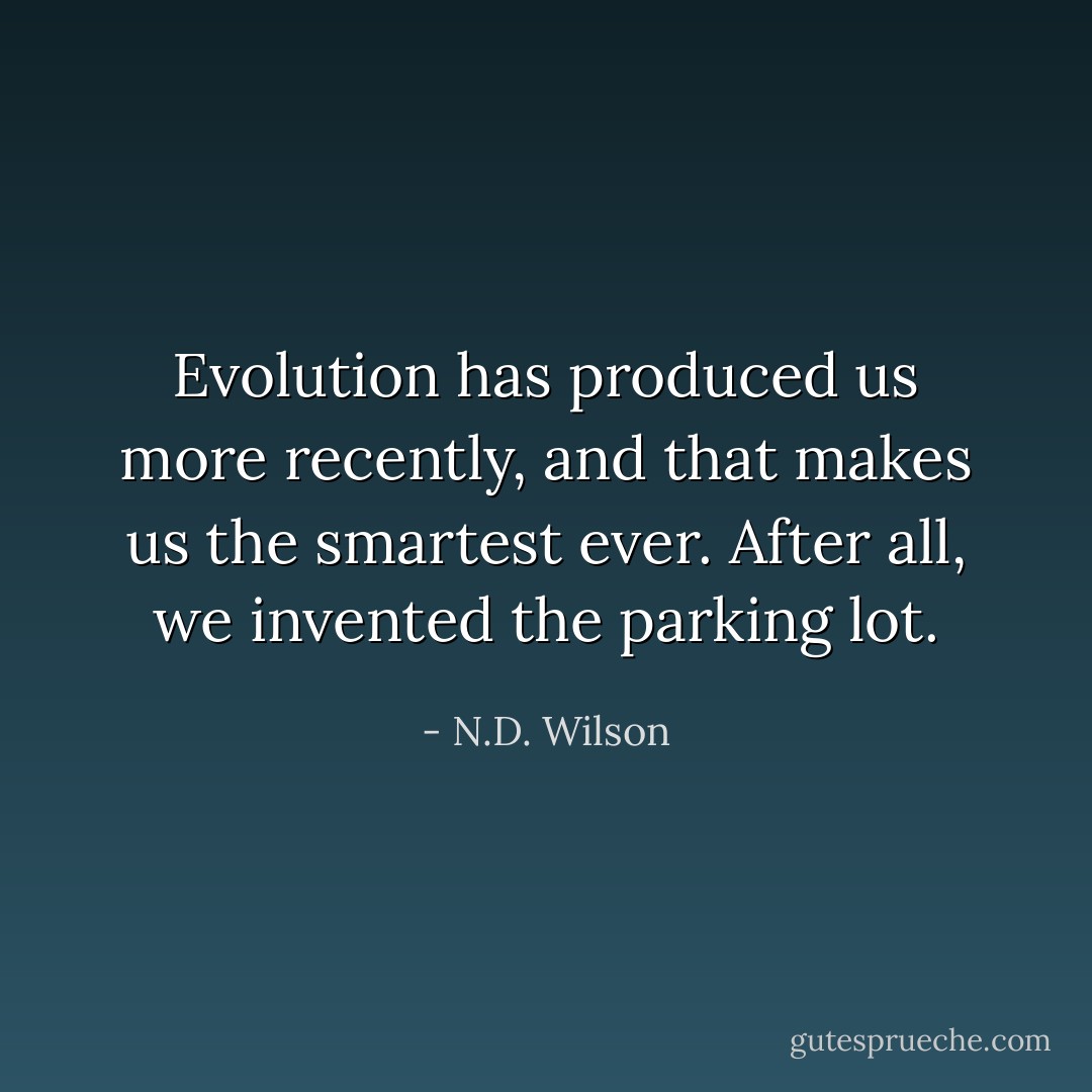 Evolution has produced us more recently, and that makes us the smartest ever. After all, we invented the parking lot. - N.D. Wilson