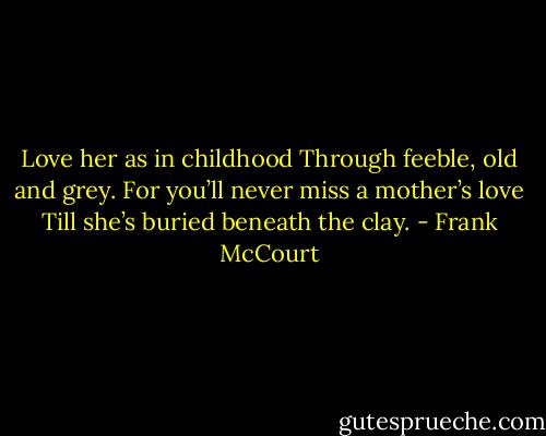 Love her as in childhood<br />Through feeble, old and grey.<br />For you’ll never miss a mother’s love<br />Till she’s buried beneath the clay. - Frank McCourt