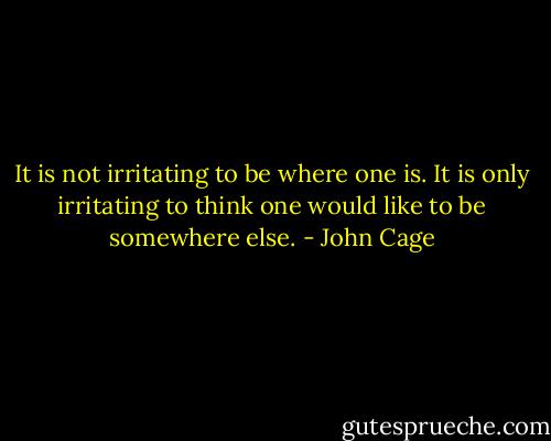 It is not irritating to be where one is. It is only irritating to think one would like to be somewhere else. - John Cage