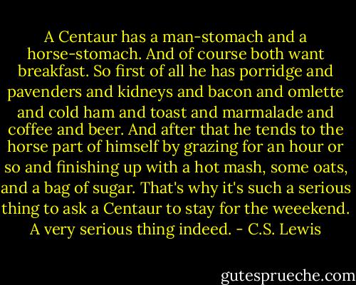 A Centaur has a man-stomach and a horse-stomach. And of course both want breakfast. So first of all he has porridge and pavenders and kidneys and bacon and omlette and cold ham and toast and marmalade and coffee and beer. And after that he tends to the horse part of himself by grazing for an hour or so and finishing up with a hot mash, some oats, and a bag of sugar. That's why it's such a serious thing to ask a Centaur to stay for the weeekend. A very serious thing indeed. - C.S. Lewis