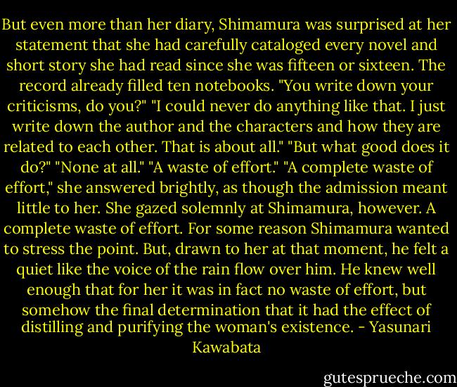 But even more than her diary, Shimamura was surprised at her statement that she had carefully cataloged every novel and short story she had read since she was fifteen or sixteen. The record already filled ten notebooks.<br />"You write down your criticisms, do you?"<br />"I could never do anything like that. I just write down the author and the characters and how they are related to each other. That is about all."<br />"But what good does it do?"<br />"None at all."<br />"A waste of effort."<br />"A complete waste of effort," she answered brightly, as though the admission meant little to her. She gazed solemnly at Shimamura, however.<br />A complete waste of effort. For some reason Shimamura wanted to stress the point. But, drawn to her at that moment, he felt a quiet like the voice of the rain flow over him. He knew well enough that for her it was in fact no waste of effort, but somehow the final determination that it had the effect of distilling and purifying the woman's existence. - Yasunari Kawabata