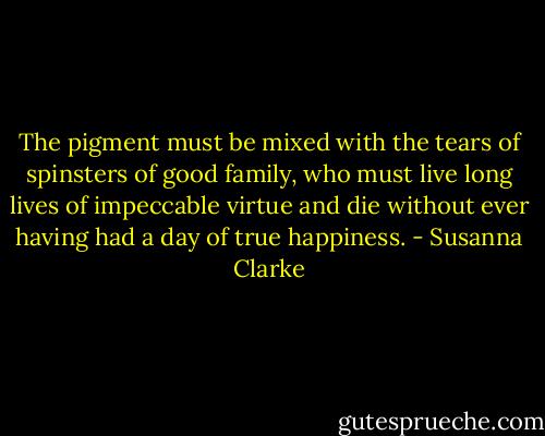 The pigment must be mixed with the tears of spinsters of good family, who must live long lives of impeccable virtue and die without ever having had a day of true happiness. - Susanna Clarke