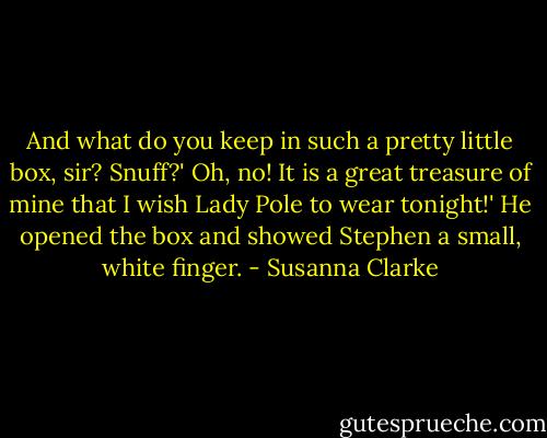 And what do you keep in such a pretty little box, sir? Snuff?'<br />Oh, no! It is a great treasure of mine that I wish Lady Pole to wear tonight!' He opened the box and showed Stephen a small, white finger. - Susanna Clarke