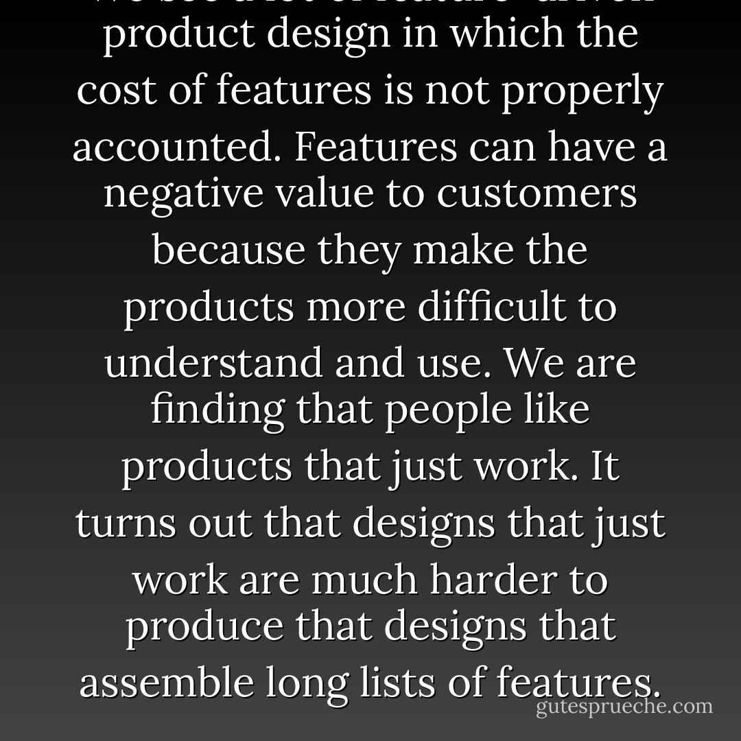 We see a lot of feature-driven product design in which the cost of features is not properly accounted. Features can have a negative value to customers because they make the products more difficult to understand and use. We are finding that people like products that just work. It turns out that designs that just work are much harder to produce that designs that assemble long lists of features. - Douglas Crockford