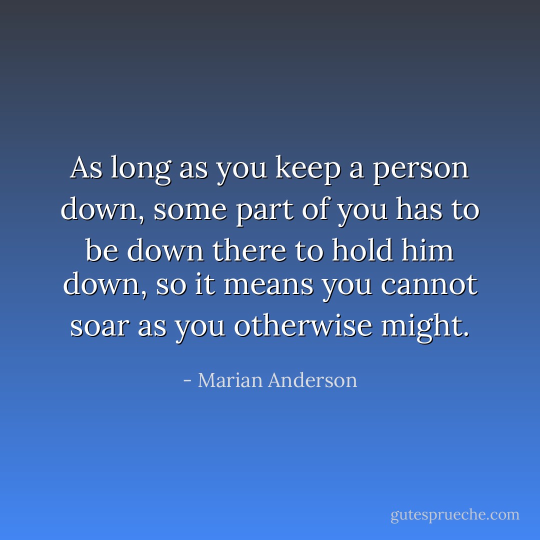 As long as you keep a person down, some part of you has to be down there to hold him down, so it means you cannot soar as you otherwise might. - Marian Anderson