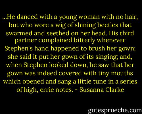 ...He danced with a young woman with no hair, but who wore a wig of shining beetles that swarmed and seethed on her head. His third partner complained bitterly whenever Stephen's hand happened to brush her gown; she said it put her gown of its singing; and, when Stephen looked down, he saw that her gown was indeed covered with tiny mouths which opened and sang a little tune in a series of high, errie notes. - Susanna Clarke