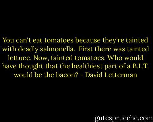 You can't eat tomatoes because they're tainted with deadly salmonella.<br /><br />First there was tainted lettuce. Now, tainted tomatoes. Who would have thought that the healthiest part of a B.L.T. would be the bacon? - David Letterman