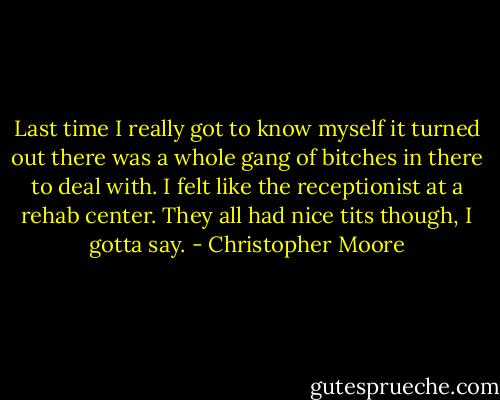 Last time I really got to know myself it turned out there was a whole gang of bitches in there to deal with. I felt like the receptionist at a rehab center. They all had nice tits though, I gotta say. - Christopher Moore