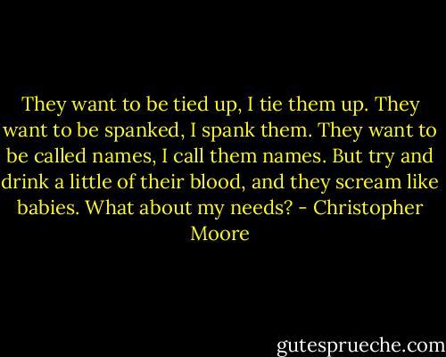 They want to be tied up, I tie them up. They want to be spanked, I spank them. They want to be called names, I call them names. But try and drink a little of their blood, and they scream like babies. What about my needs? - Christopher Moore