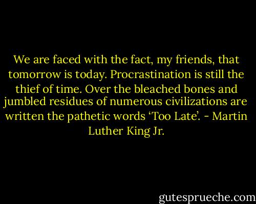 We are faced with the fact, my friends, that tomorrow is today. Procrastination is still the thief of time. Over the bleached bones and jumbled residues of numerous civilizations are written the pathetic words ‘Too Late’. - Martin Luther King Jr.
