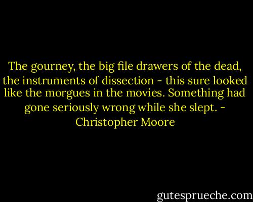 The gourney, the big file drawers of the dead, the instruments of dissection - this sure looked like the morgues in the movies. Something had gone seriously wrong while she slept. - Christopher Moore