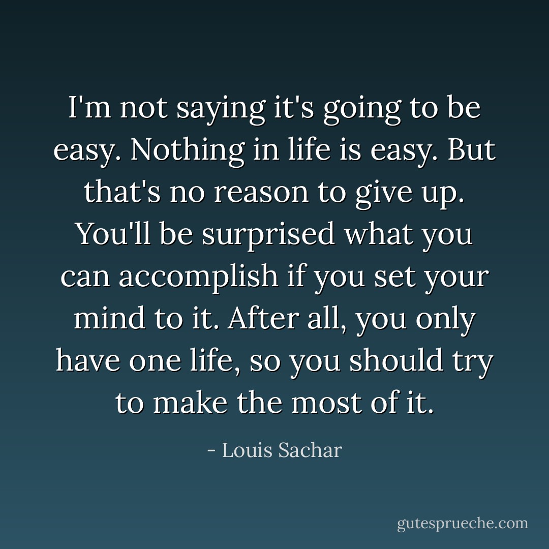 I'm not saying it's going to be easy. Nothing in life is easy. But that's no reason to give up. You'll be surprised what you can accomplish if you set your mind to it. After all, you only have one life, so you should try to make the most of it. - Louis Sachar