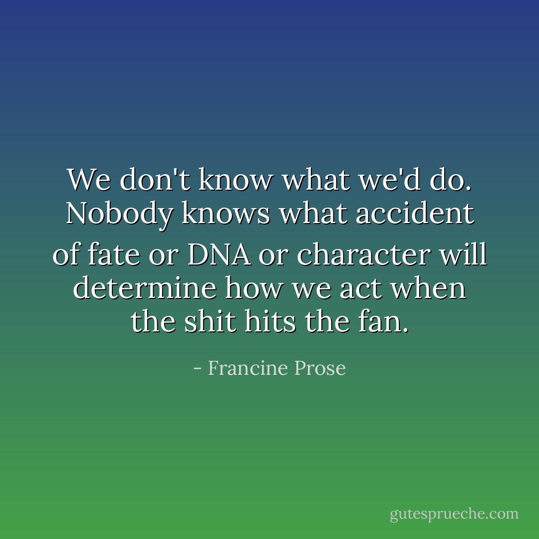 We don't know what we'd do. Nobody knows what accident of fate or DNA or character will determine how we act when the shit hits the fan. - Francine Prose