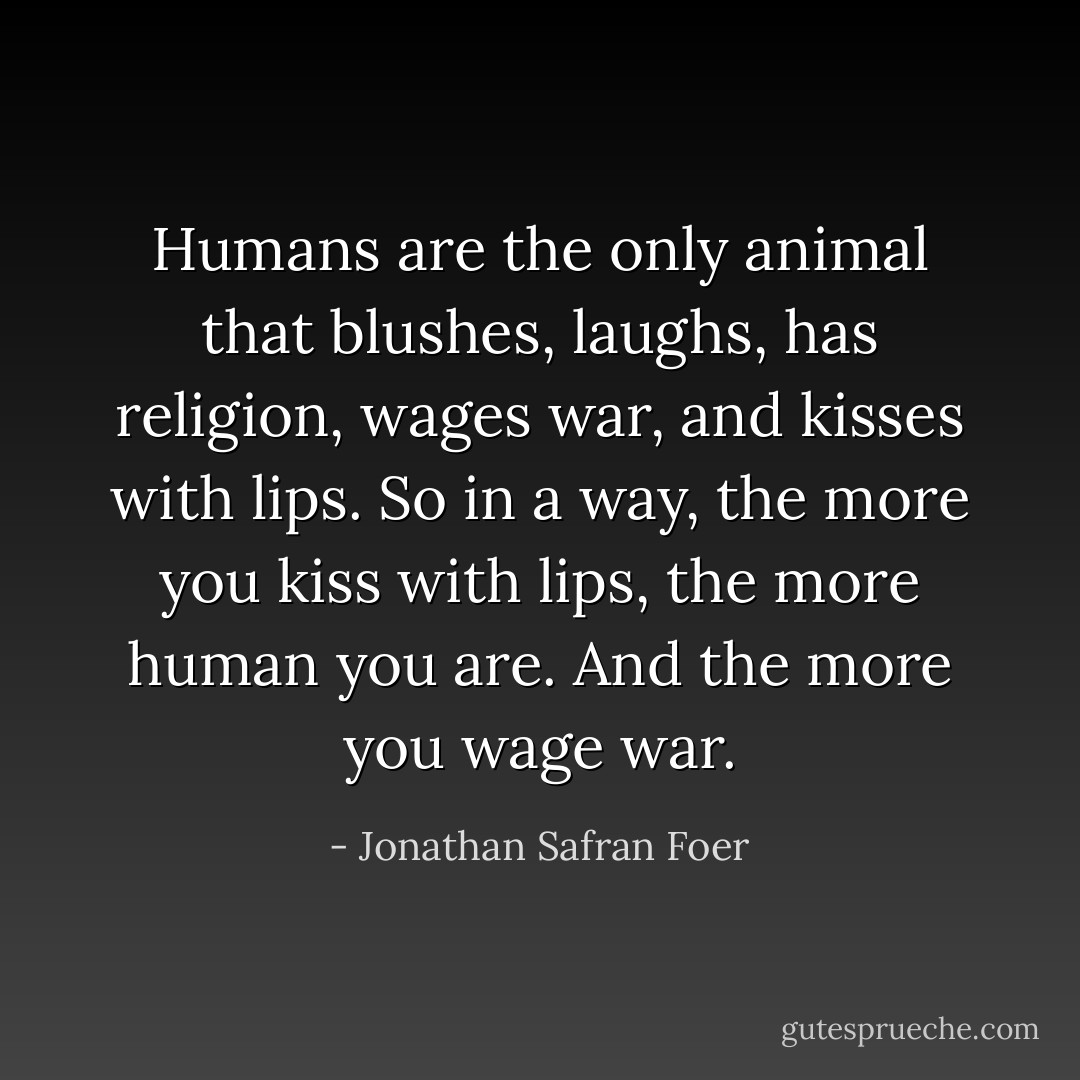 Humans are the only animal that blushes, laughs, has religion, wages war, and kisses with lips. So in a way, the more you kiss with lips, the more human you are. And the more you wage war. - Jonathan Safran Foer