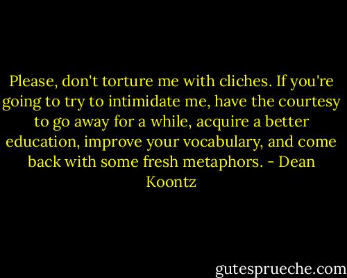 Please, don't torture me with cliches. If you're going to try to intimidate me, have the courtesy to go away for a while, acquire a better education, improve your vocabulary, and come back with some fresh metaphors. - Dean Koontz