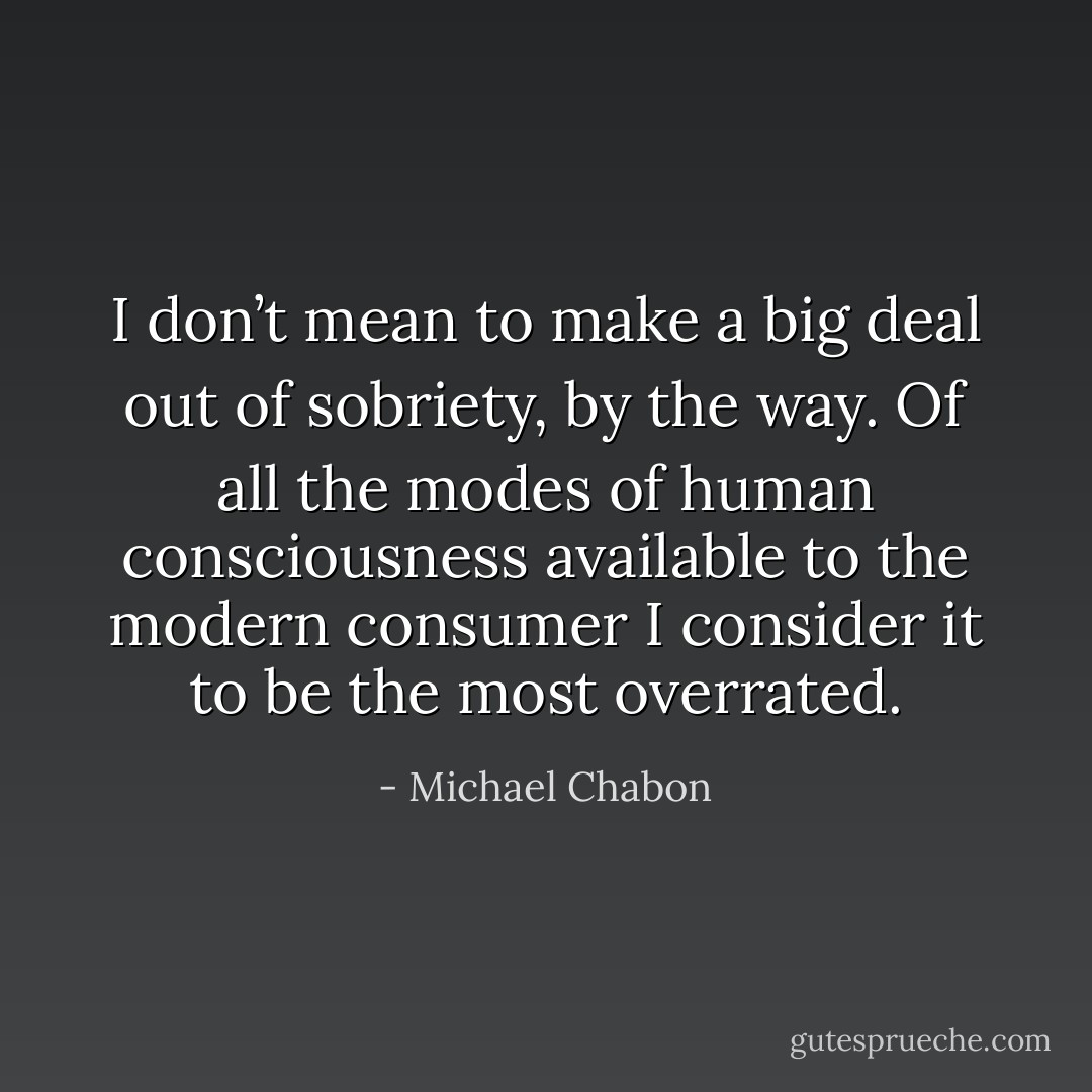 I don’t mean to make a big deal out of sobriety, by the way. Of all the modes of human consciousness available to the modern consumer I consider it to be the most overrated. - Michael Chabon