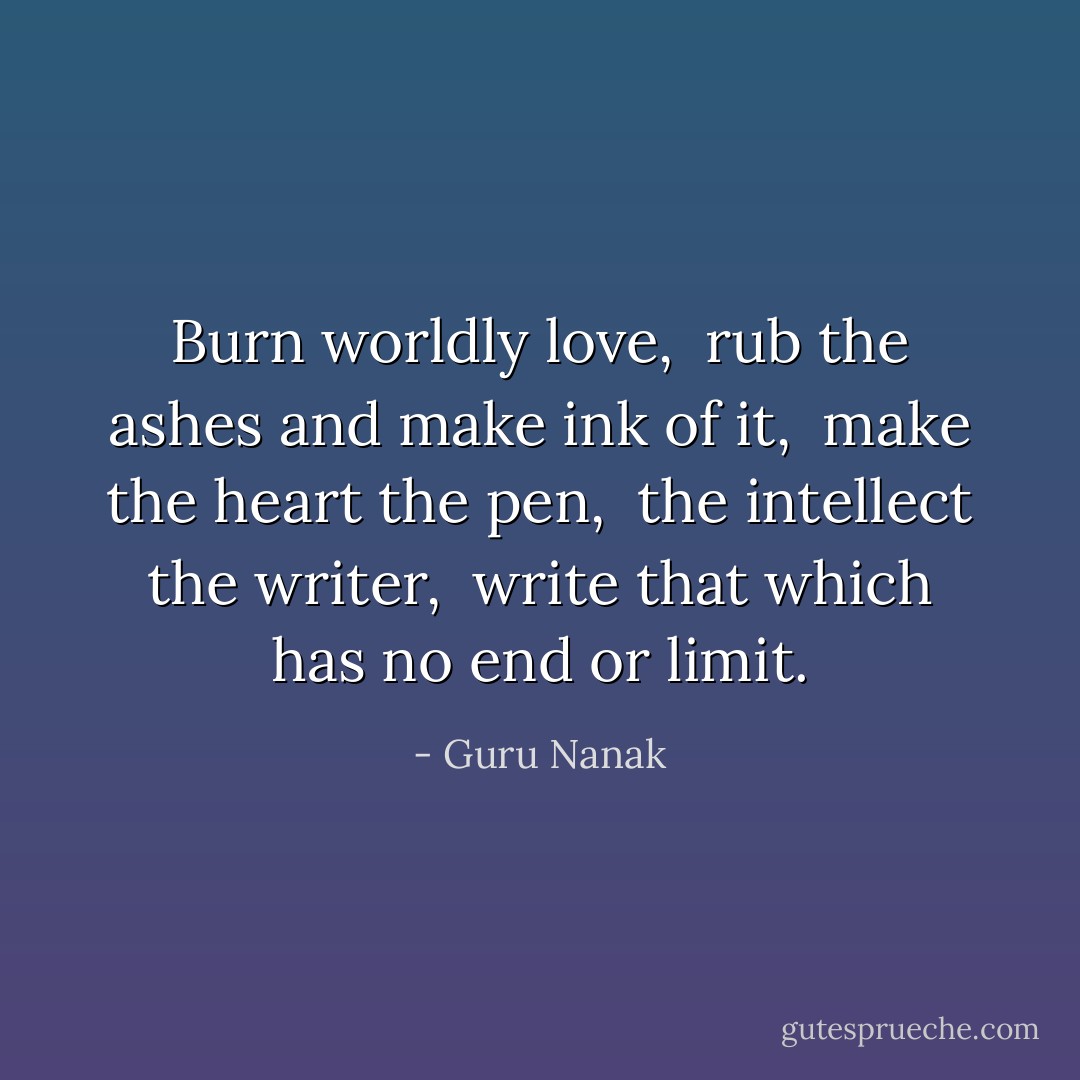 Burn worldly love, <br />rub the ashes and make ink of it, <br />make the heart the pen, <br />the intellect the writer, <br />write that which has no end or limit. - Guru Nanak