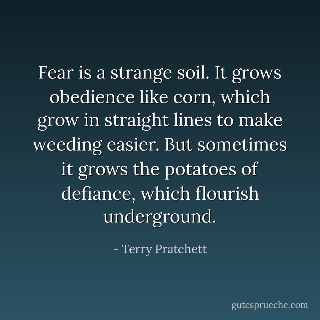 Fear is a strange soil. It grows obedience like corn, which grow in straight lines to make weeding easier. But sometimes it grows the potatoes of defiance, which flourish underground. - Terry Pratchett