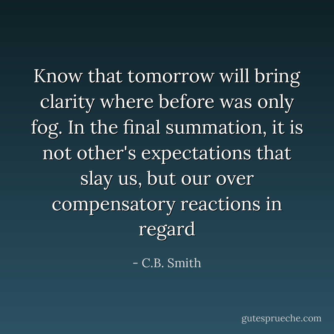 Know that tomorrow will bring clarity where before was only fog. In the final summation, it is not other's expectations that slay us, but our over compensatory reactions in regard - C.B. Smith