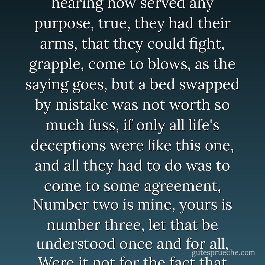 Standing there, the doctor's wife watched the two blind men who were arguing, she noticed they made no gestures, that they barely moved their bodies, having quickly learned that only their voice and hearing now served any purpose, true, they had their arms, that they could fight, grapple, come to blows, as the saying goes, but a bed swapped by mistake was not worth so much fuss, if only all life's deceptions were like this one, and all they had to do was to come to some agreement, Number two is mine, yours is number three, let that be understood once and for all, Were it not for the fact that we're blind this mix-up would never had happened, You're right, our problem is that we're blind. The doctor's wife said to her husband, The whole world is right here. - José Saramago