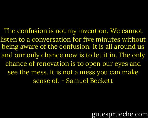 The confusion is not my invention. We cannot listen to a conversation for five minutes without being aware of the confusion. It is all around us and our only chance now is to let it in. The only chance of renovation is to open our eyes and see the mess. It is not a mess you can make sense of. - Samuel Beckett