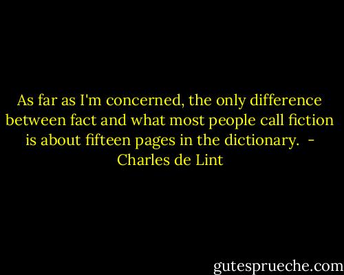 As far as I'm concerned, the only difference between fact and what most people call fiction is about fifteen pages in the dictionary.  - Charles de Lint