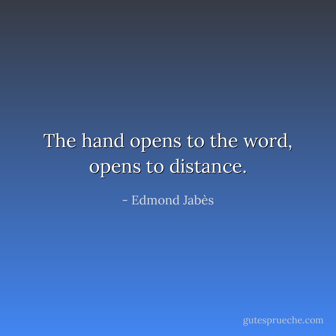 The hand opens to the word, opens to distance. - Edmond Jabès