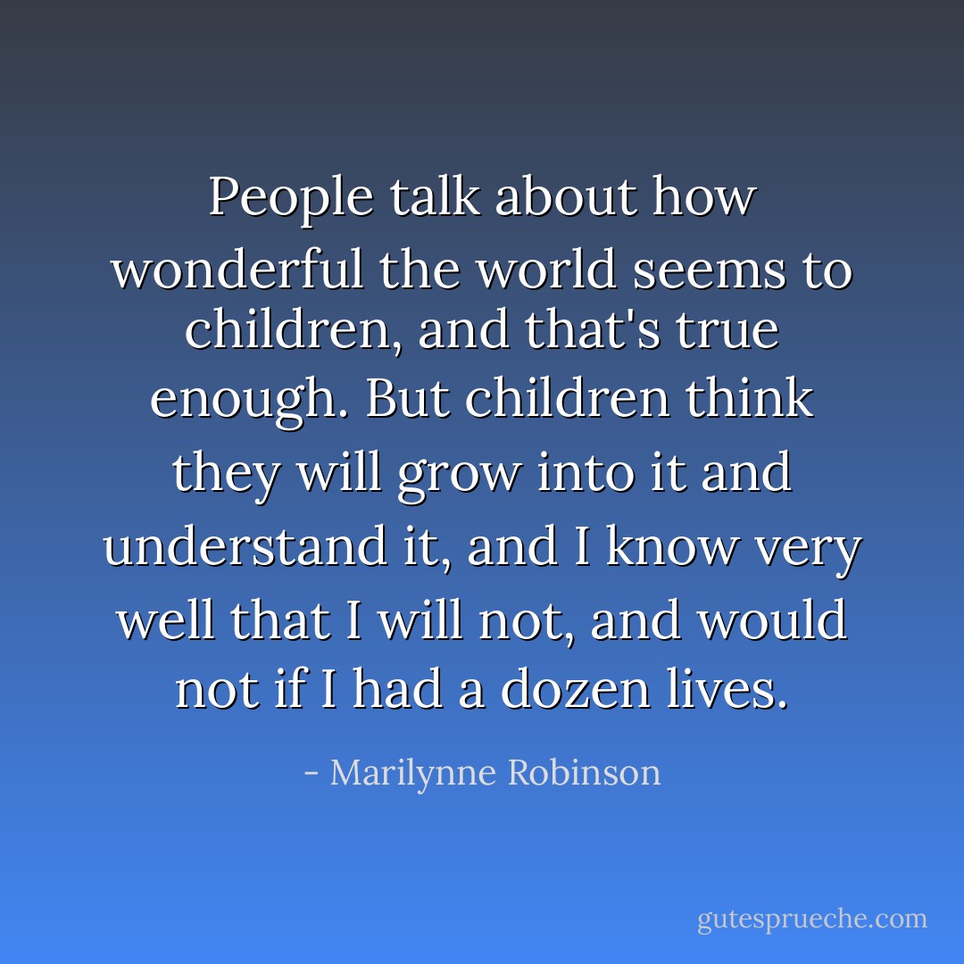 People talk about how wonderful the world seems to children, and that's true enough. But children think they will grow into it and understand it, and I know very well that I will not, and would not if I had a dozen lives. - Marilynne Robinson