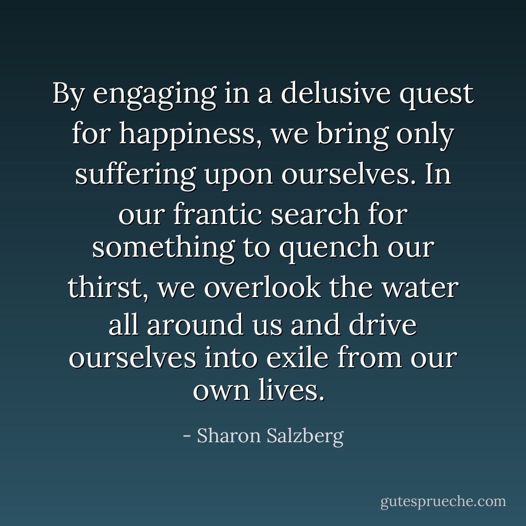 By engaging in a delusive quest for happiness, we bring only suffering upon ourselves. In our frantic search for something to quench our thirst, we overlook the water all around us and drive ourselves into exile from our own lives.  - Sharon Salzberg