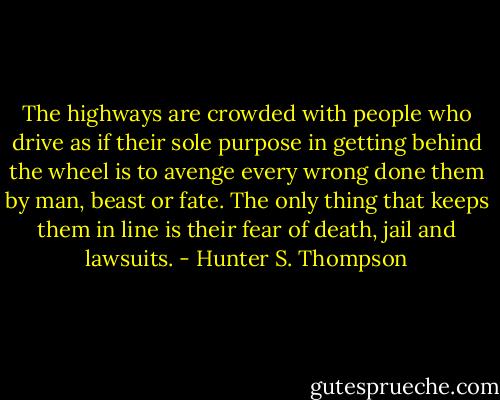 The highways are crowded with people who drive as if their sole purpose in getting behind the wheel is to avenge every wrong done them by man, beast or fate. The only thing that keeps them in line is their fear of death, jail and lawsuits. - Hunter S. Thompson