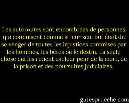 Les autoroutes sont encombrées de personnes qui conduisent comme si leur seul but était de se venger de toutes les injustices commises par les hommes, les bêtes ou le destin. La seule chose qui les retient est leur peur de la mort, de la prison et des poursuites judiciaires. - Hunter S. Thompson