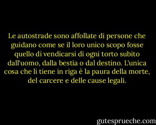 Le autostrade sono affollate di persone che guidano come se il loro unico scopo fosse quello di vendicarsi di ogni torto subito dall'uomo, dalla bestia o dal destino. L'unica cosa che li tiene in riga è la paura della morte, del carcere e delle cause legali. - Hunter S. Thompson