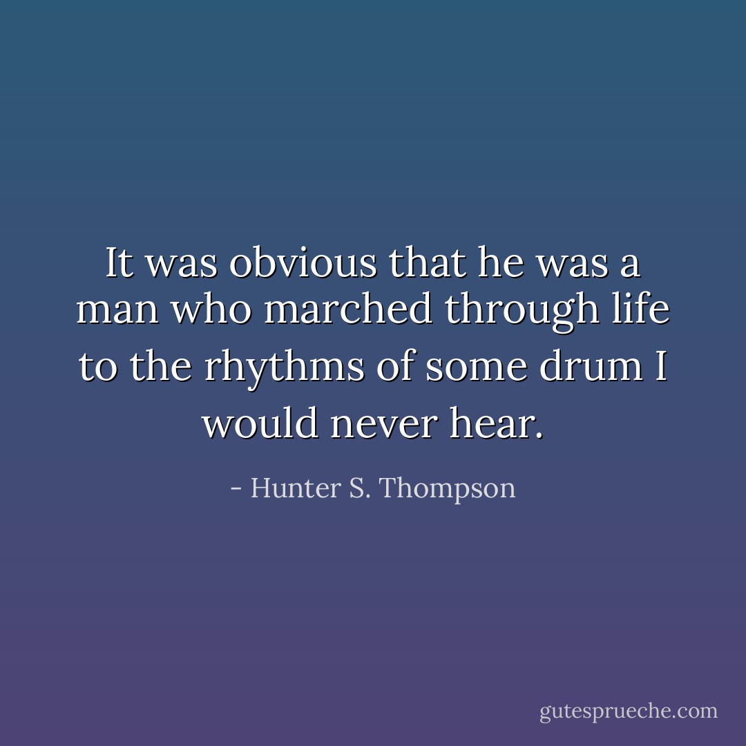 It was obvious that he was a man who marched through life to the rhythms of some drum I would never hear. - Hunter S. Thompson