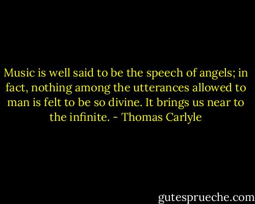 Music is well said to be the speech of angels; in fact, nothing among the utterances allowed to man is felt to be so divine. It brings us near to the infinite. - Thomas Carlyle