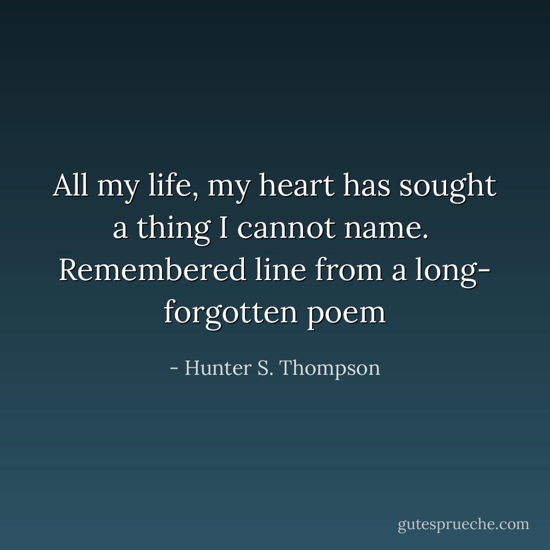 All my life, my heart has sought a thing I cannot name.<br /><br />Remembered line from a long-<br />forgotten poem - Hunter S. Thompson