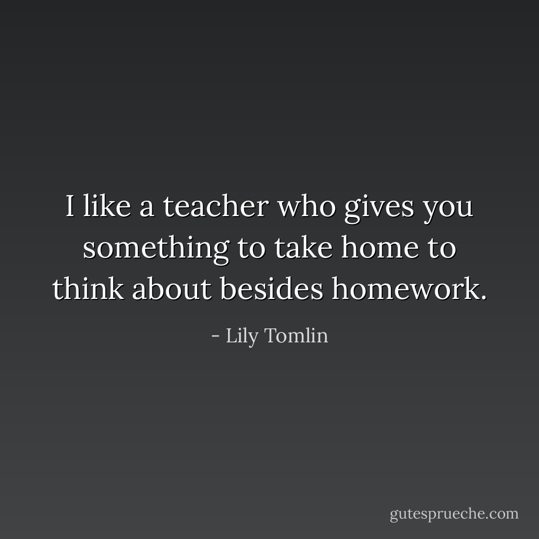 I like a teacher who gives you something to take home to think about besides homework. - Lily Tomlin