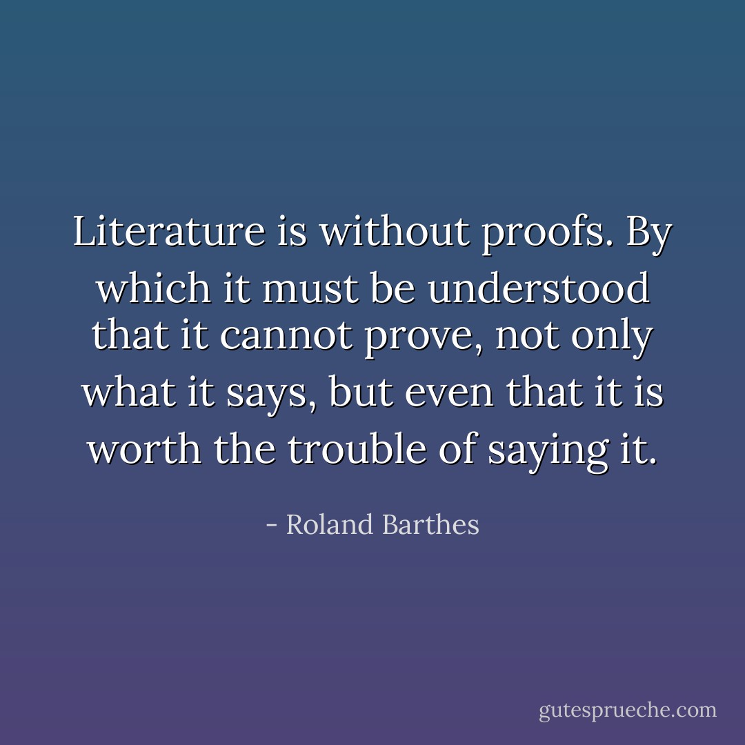 Literature is without proofs. By which it must be understood that it cannot prove, not only what it says, but even that it is worth the trouble of saying it. - Roland Barthes