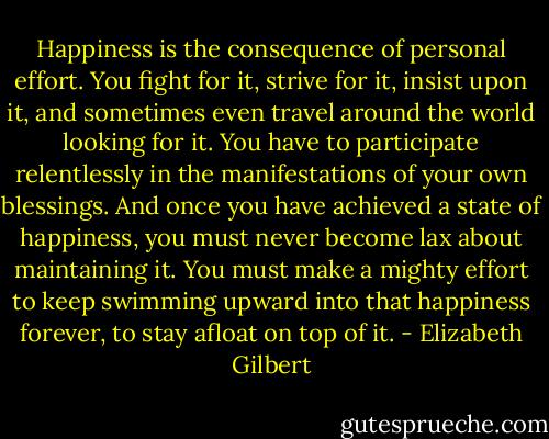 Happiness is the consequence of personal effort. You fight for it, strive for it, insist upon it, and sometimes even travel around the world looking for it. You have to participate relentlessly in the manifestations of your own blessings. And once you have achieved a state of happiness, you must never become lax about maintaining it. You must make a mighty effort to keep swimming upward into that happiness forever, to stay afloat on top of it. - Elizabeth Gilbert