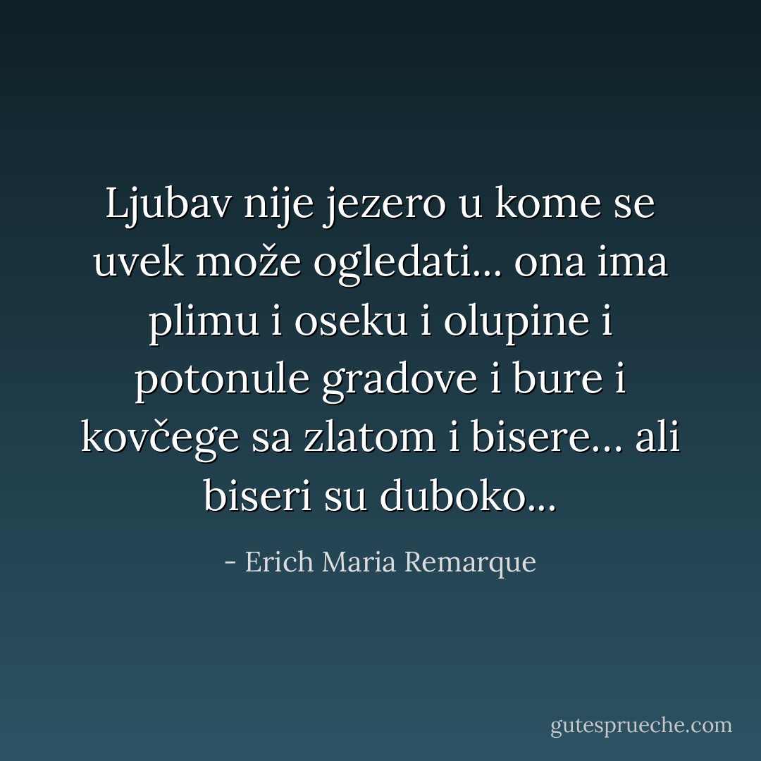 Ljubav nije jezero u kome se uvek može ogledati... ona ima plimu i oseku i olupine i potonule gradove i bure i kovčege sa zlatom i bisere… ali biseri su duboko... - Erich Maria Remarque